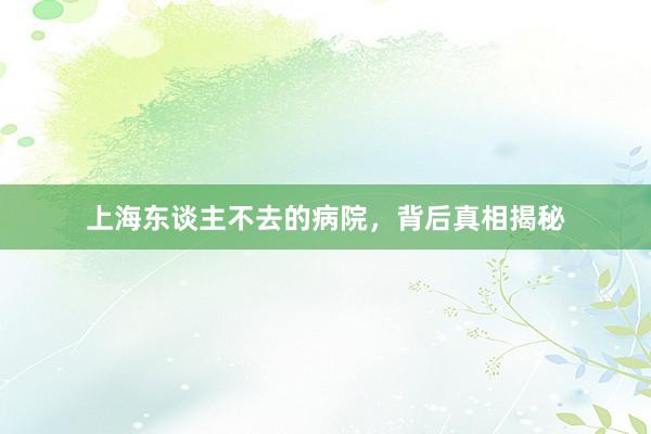 上海东谈主不去的病院，背后真相揭秘